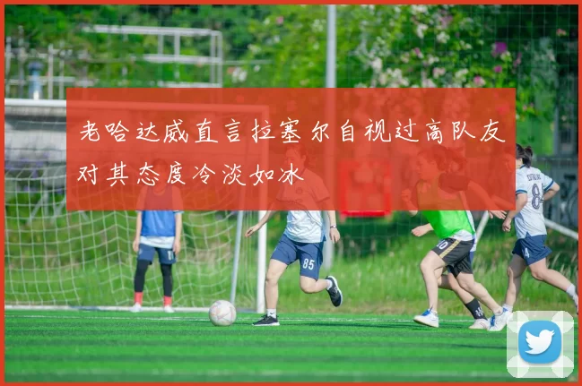 老哈达威直言拉塞尔自视过高队友对其态度冷淡如冰