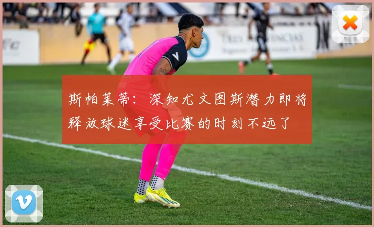 斯帕莱蒂：深知尤文图斯潜力即将释放球迷享受比赛的时刻不远了