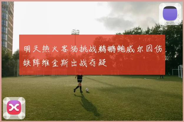 明天热火客场挑战鹈鹕鲍威尔因伤缺阵维金斯出战存疑