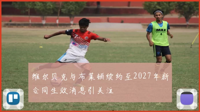 维尔贝克与布莱顿续约至2027年新合同生效消息引关注