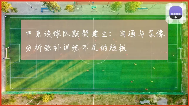申京谈球队默契建立：沟通与录像分析弥补训练不足的短板
