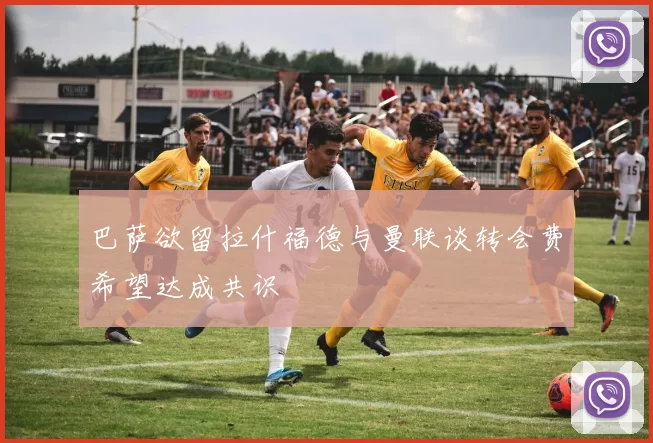 巴萨欲留拉什福德与曼联谈转会费希望达成共识