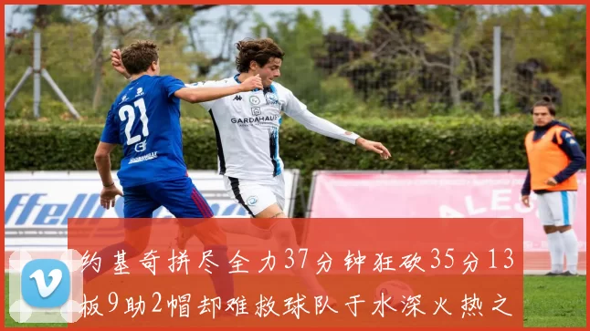 约基奇拼尽全力37分钟狂砍35分13板9助2帽却难救球队于水深火热之中