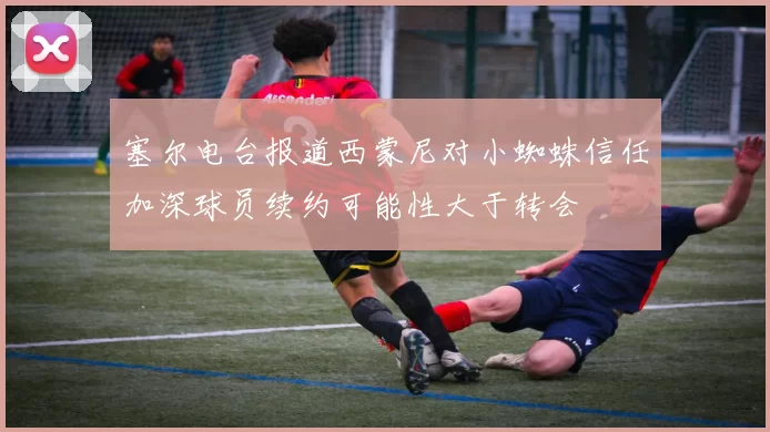 塞尔电台报道西蒙尼对小蜘蛛信任加深球员续约可能性大于转会