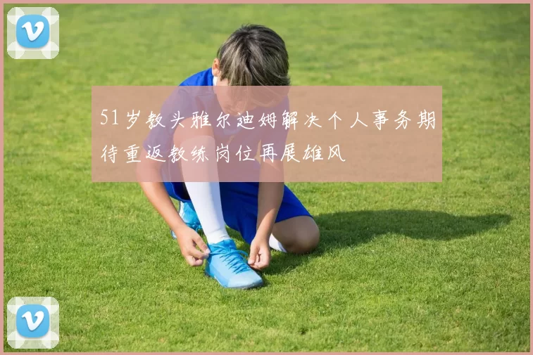 51岁教头雅尔迪姆解决个人事务期待重返教练岗位再展雄风