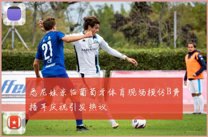 悉尼妹亲临葡萄牙体育现场模仿B费捂耳庆祝引发热议