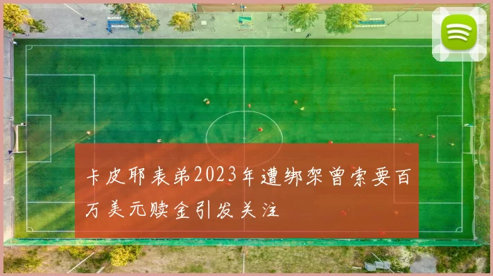 卡皮耶表弟2023年遭绑架曾索要百万美元赎金引发关注
