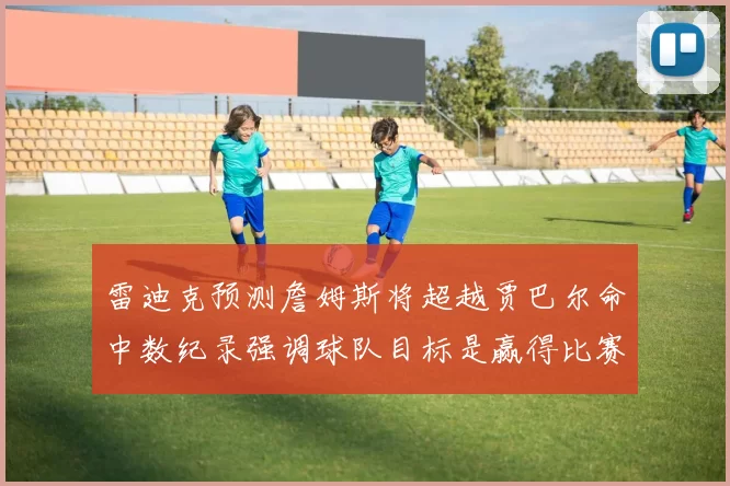 雷迪克预测詹姆斯将超越贾巴尔命中数纪录强调球队目标是赢得比赛