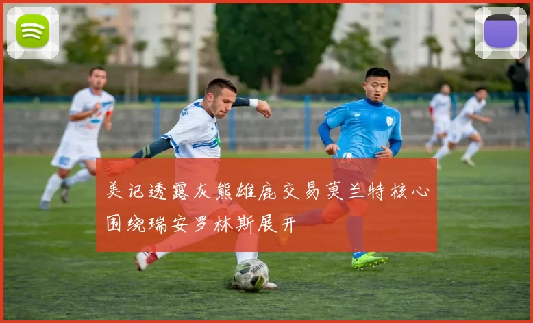 美记透露灰熊雄鹿交易莫兰特核心围绕瑞安罗林斯展开