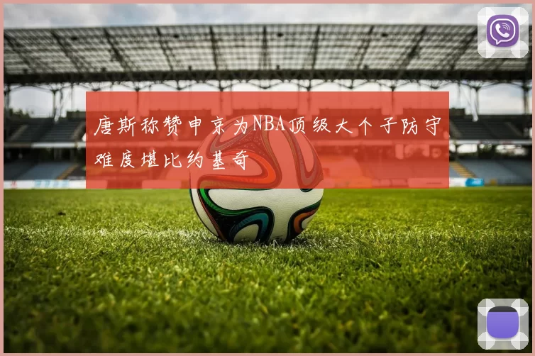 唐斯称赞申京为NBA顶级大个子防守难度堪比约基奇
