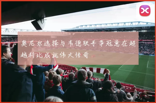奥尼尔选择与韦德联手争冠意在超越科比成就伟大传奇