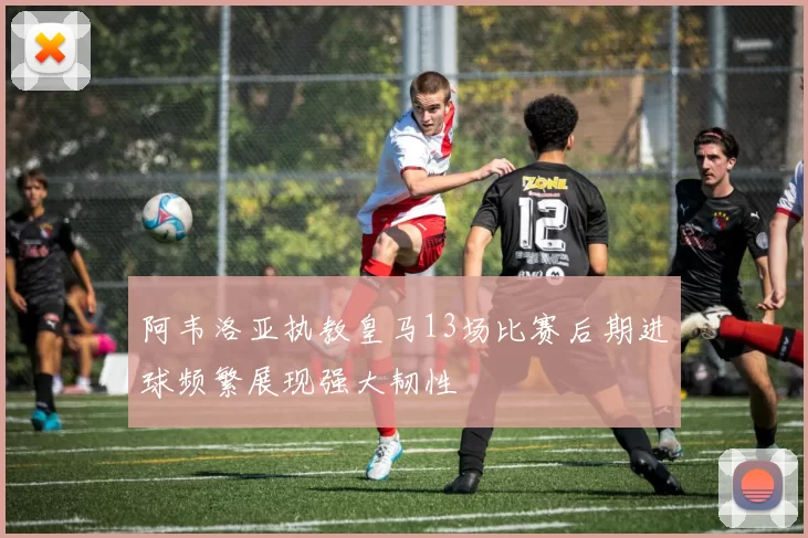 阿韦洛亚执教皇马13场比赛后期进球频繁展现强大韧性