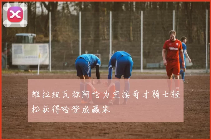维拉纽瓦称阿伦为空接奇才骑士轻松获得哈登成赢家