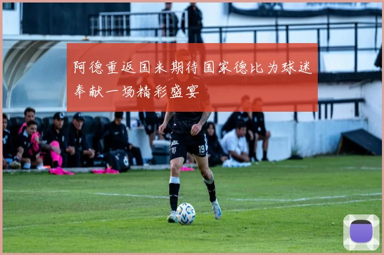 阿德重返国米期待国家德比为球迷奉献一场精彩盛宴