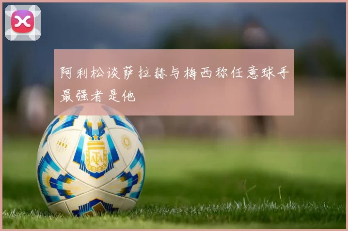 阿利松谈萨拉赫与梅西称任意球手最强者是他