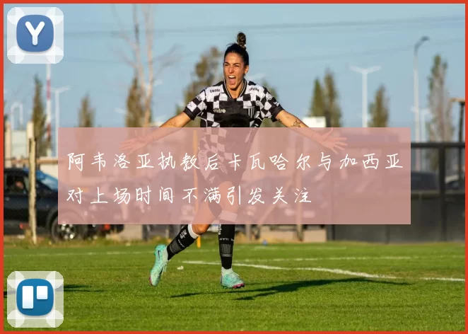 阿韦洛亚执教后卡瓦哈尔与加西亚对上场时间不满引发关注