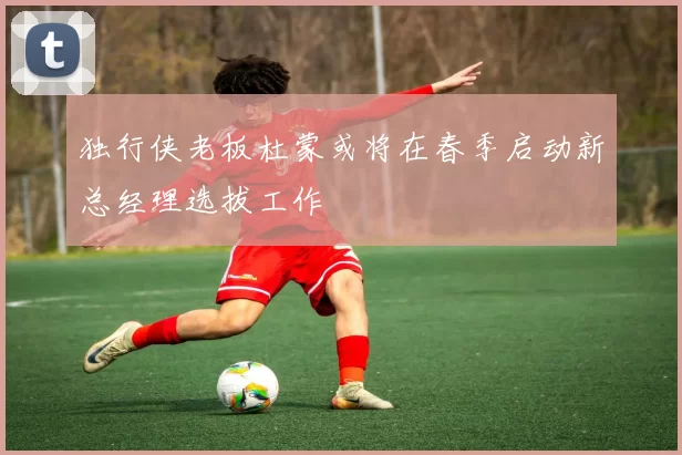 独行侠老板杜蒙或将在春季启动新总经理选拔工作