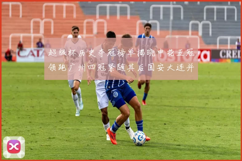 超级杯历史夺冠榜单揭晓申花五冠领跑广州四冠紧随其后国安大连并列第三