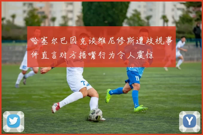 哈塞尔巴因克谈维尼修斯遭歧视事件直言对方捂嘴行为令人震惊