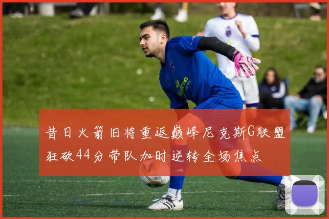 昔日火箭旧将重返巅峰尼克斯G联盟狂砍44分带队加时逆转全场焦点